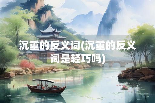 沉重的反义词(沉重的反义词是轻巧吗)