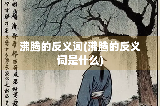沸腾的反义词(沸腾的反义词是什么)