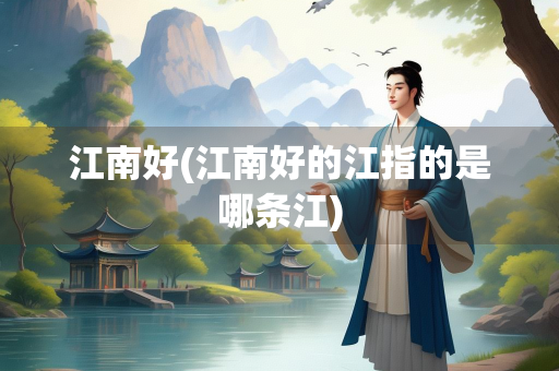 江南好(江南好的江指的是哪条江) 江南好(江南好的江指的是哪条江)