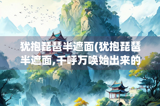 犹抱琵琶半遮面(犹抱琵琶半遮面,千呼万唤始出来的意思)