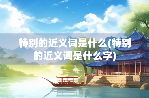 特别的近义词是什么(特别的近义词是什么字)