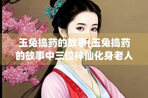 玉兔捣药的故事(玉兔捣药的故事中三位神仙化身老人)