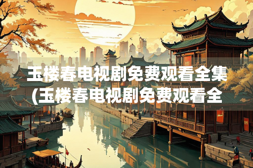 玉楼春电视剧免费观看全集(玉楼春电视剧免费观看全集百度)