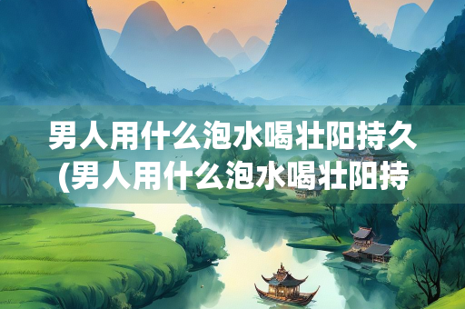 男人用什么泡水喝壮阳持久(男人用什么泡水喝壮阳持久泡药)