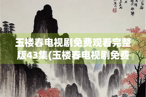 玉楼春电视剧免费观看完整版43集(玉楼春电视剧免费观看完整版43集星辰)