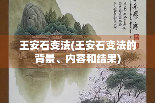 王安石变法(王安石变法的背景、内容和结果)
