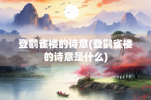 登鹳雀楼的诗意(登鹳雀楼的诗意是什么)
