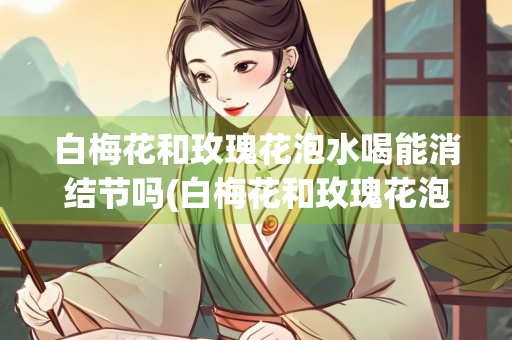 白梅花和玫瑰花泡水喝能消结节吗(白梅花和玫瑰花泡水喝能消结节吗一)