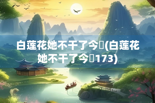 白莲花她不干了今婳(白莲花她不干了今婳173)