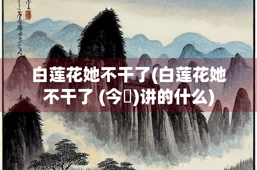 白莲花她不干了(白莲花她不干了 (今婳)讲的什么)