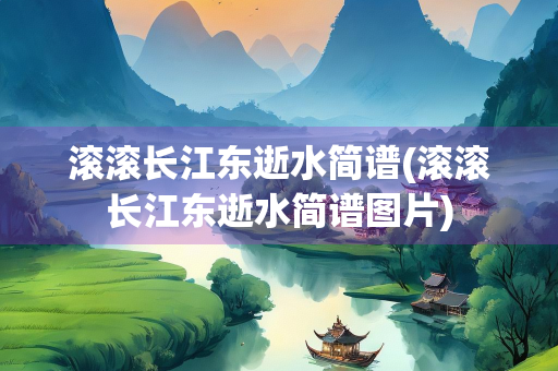 滚滚长江东逝水简谱(滚滚长江东逝水简谱图片)