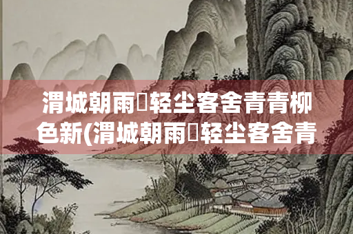 渭城朝雨浥轻尘客舍青青柳色新(渭城朝雨浥轻尘客舍青青柳色新表达的情感)