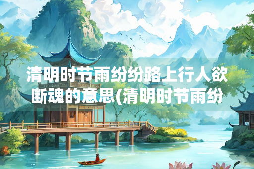 清明时节雨纷纷路上行人欲断魂的意思(清明时节雨纷纷路上行人欲断魂的意思是什么的短视频)