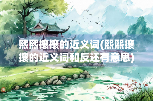 熙熙攘攘的近义词(熙熙攘攘的近义词和反还有意思) 熙熙攘攘的近义词(熙熙攘攘的近义词和反还有意思)