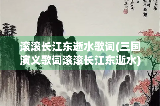 滚滚长江东逝水歌词(三国演义歌词滚滚长江东逝水)