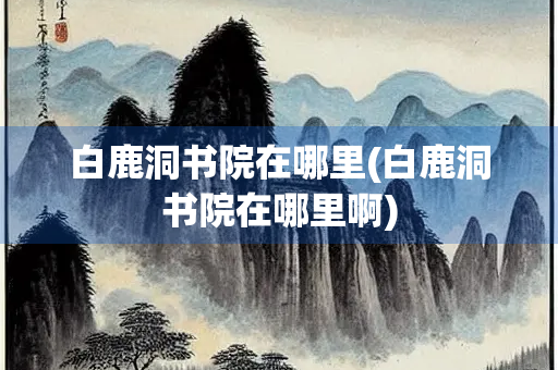 白鹿洞书院在哪里(白鹿洞书院在哪里啊)
