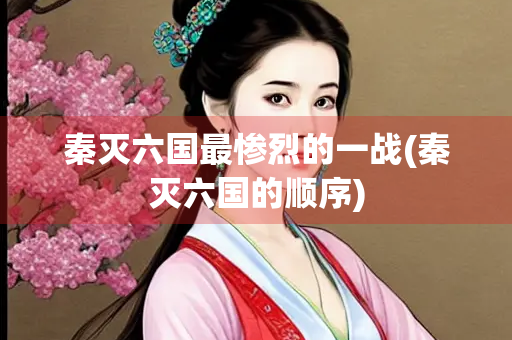 秦灭六国最惨烈的一战(秦灭六国的顺序)