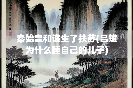 秦始皇和谁生了扶苏(吕雉为什么睡自己的儿子)