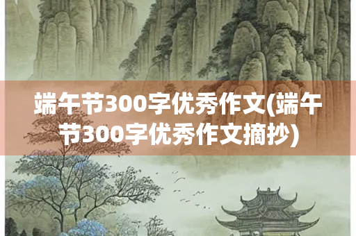端午节300字优秀作文(端午节300字优秀作文摘抄)