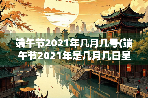 端午节2021年几月几号(端午节2021年是几月几日星期几)