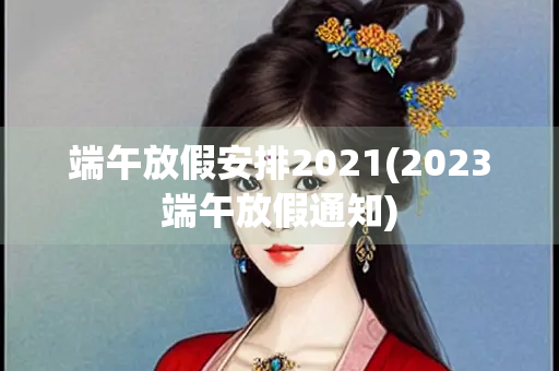 端午放假安排2021(2023端午放假通知)