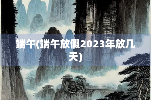 端午(端午放假2023年放几天) 端午(端午放假2023年放几天)