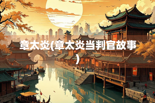 章太炎(章太炎当判官故事)