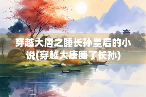 穿越大唐之睡长孙皇后的小说(穿越大唐睡了长孙)