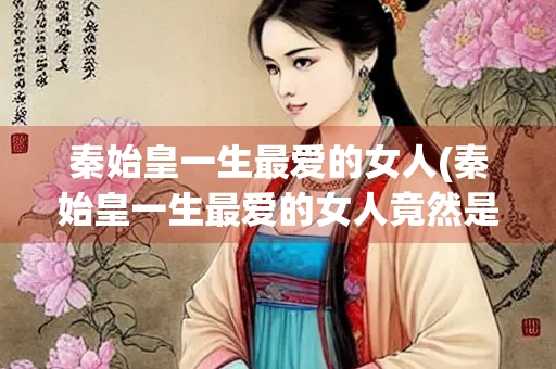 秦始皇一生最爱的女人(秦始皇一生最爱的女人竟然是她)