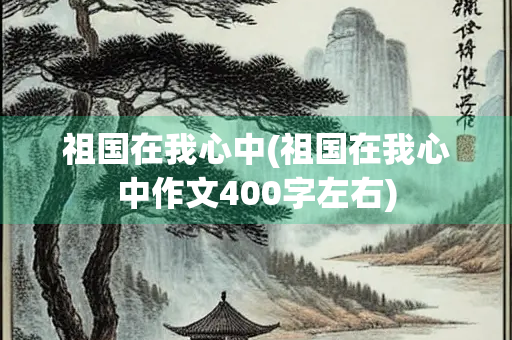 祖国在我心中(祖国在我心中作文400字左右)