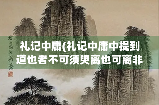 礼记中庸(礼记中庸中提到道也者不可须臾离也可离非道也)