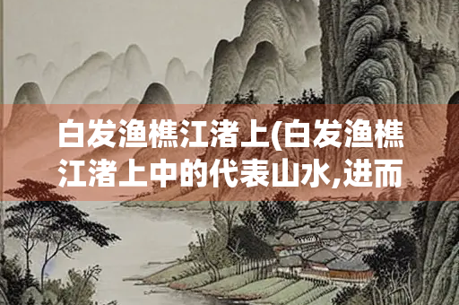 白发渔樵江渚上(白发渔樵江渚上中的代表山水,进而代指)