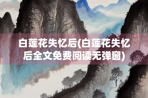 白莲花失忆后(白莲花失忆后全文免费阅读无弹窗)