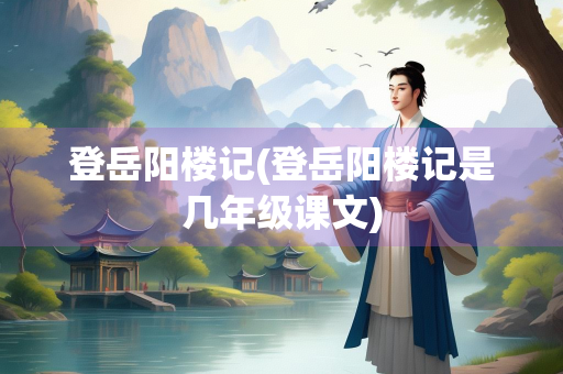 登岳阳楼记(登岳阳楼记是几年级课文)