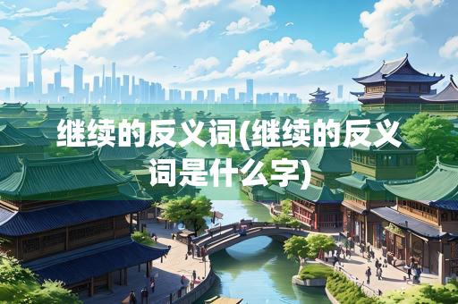 继续的反义词(继续的反义词是什么字)