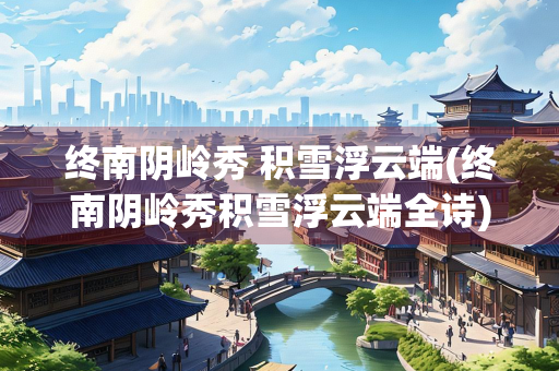 终南阴岭秀 积雪浮云端(终南阴岭秀积雪浮云端全诗)
