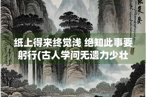 纸上得来终觉浅 绝知此事要躬行(古人学问无遗力少壮工夫老始成纸上得来终觉浅绝知此事要躬行)