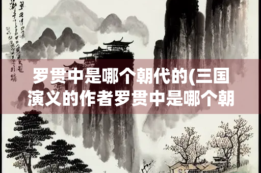 罗贯中是哪个朝代的(三国演义的作者罗贯中是哪个朝代的)