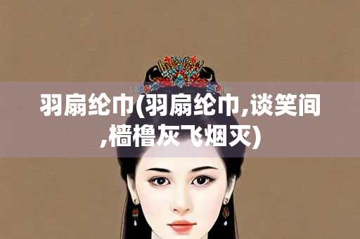 羽扇纶巾(羽扇纶巾,谈笑间,樯橹灰飞烟灭)