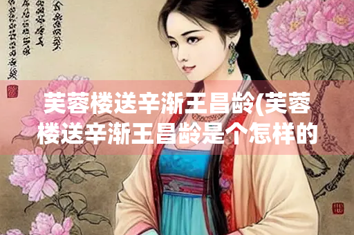芙蓉楼送辛渐王昌龄(芙蓉楼送辛渐王昌龄是个怎样的人)