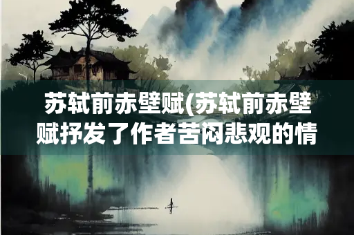 苏轼前赤壁赋(苏轼前赤壁赋抒发了作者苦闷悲观的情感)