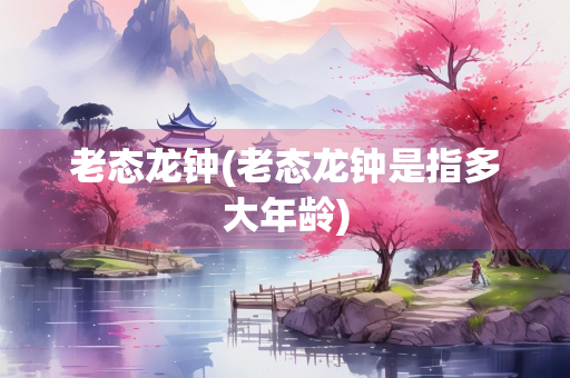 老态龙钟(老态龙钟是指多大年龄)