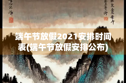端午节放假2021安排时间表(端午节放假安排公布)