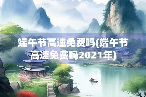 端午节高速免费吗(端午节高速免费吗2021年)