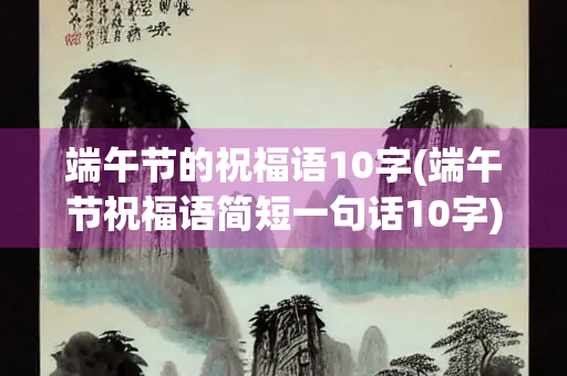 端午节的祝福语10字(端午节祝福语简短一句话10字)