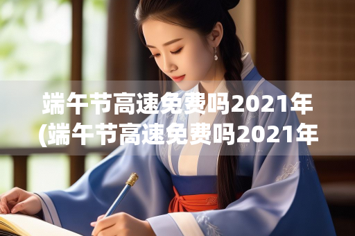 端午节高速免费吗2021年(端午节高速免费吗2021年河北)
