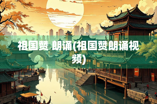 祖国赞 朗诵(祖国赞朗诵视频)