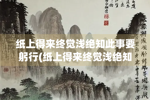 纸上得来终觉浅绝知此事要躬行(纸上得来终觉浅绝知此事要躬行这句话的意思是)