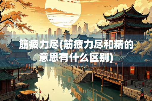 筋疲力尽(筋疲力尽和精的意思有什么区别)