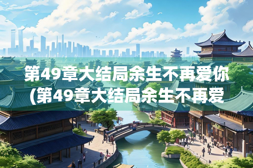 第49章大结局余生不再爱你(第49章大结局余生不再爱你顾笙简励)